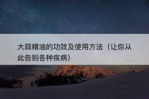 大蒜精油的功效及使用方法（让你从此告别各种疾病）