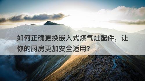 如何正确更换嵌入式煤气灶配件，让你的厨房更加安全适用？