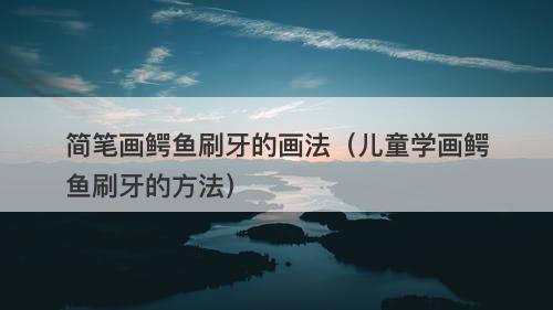 简笔画鳄鱼刷牙的画法（儿童学画鳄鱼刷牙的方法）