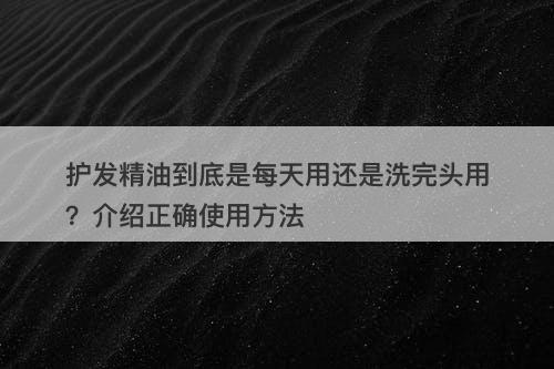 护发精油到底是每天用还是洗完头用？介绍正确使用方法