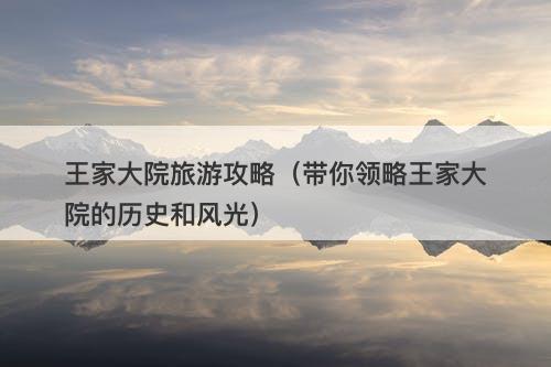 王家大院旅游攻略（带你领略王家大院的历史和风光）