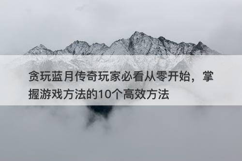 贪玩蓝月传奇玩家必看从零开始，掌握游戏方法的10个高效方法
