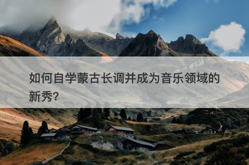 如何自学蒙古长调并成为音乐领域的新秀？