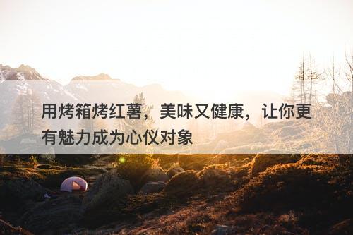 用烤箱烤红薯，美味又健康，让你更有魅力成为心仪对象