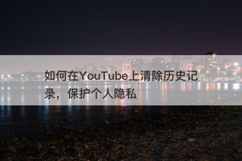 如何在YouTube上清除历史记录，保护个人隐私