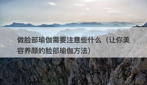 做脸部瑜伽需要注意些什么（让你美容养颜的脸部瑜伽方法）