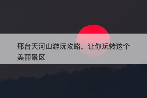 邢台天河山游玩攻略，让你玩转这个美丽景区