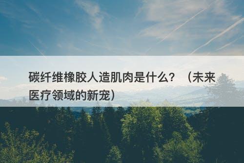 碳纤维橡胶人造肌肉是什么？（未来医疗领域的新宠）