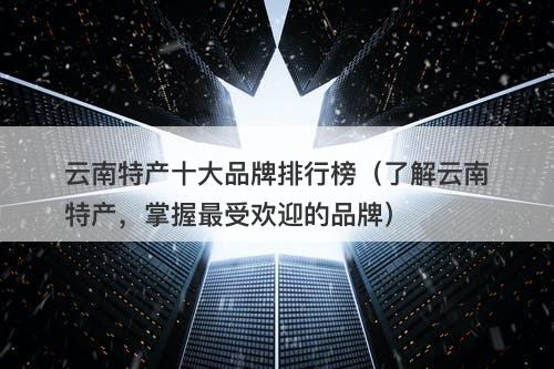 云南特产十大品牌排行榜（了解云南特产，掌握最受欢迎的品牌）