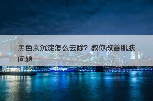 黑色素沉淀怎么去除？教你改善肌肤问题
