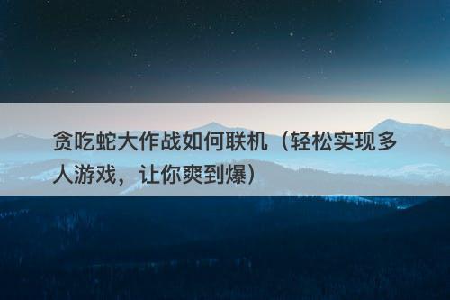 贪吃蛇大作战如何联机（轻松实现多人游戏，让你爽到爆）