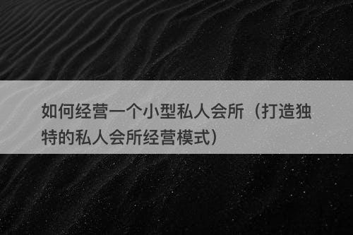 如何经营一个小型私人会所（打造独特的私人会所经营模式）-图1