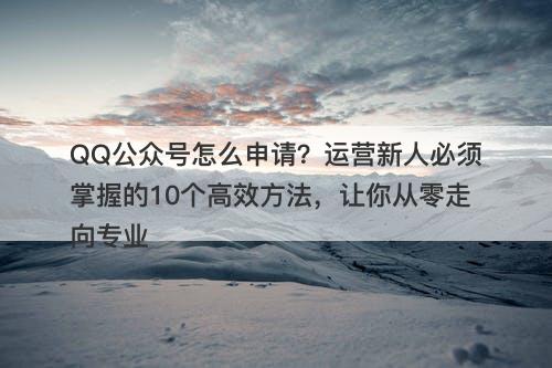QQ公众号怎么申请？运营新人必须掌握的10个高效方法，让你从零走向专业