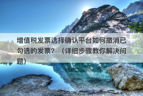 增值税发票选择确认平台如何撤消已勾选的发票？（详细步骤教你解决问题）