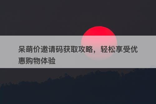呆萌价邀请码获取攻略，轻松享受优惠购物体验