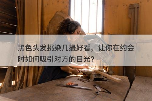 黑色头发挑染几撮好看,让你在约会时如何吸引对方的目光?-图1 黑色头发挑染几撮好看,让你在约会时如何吸引对方的目光?-图1