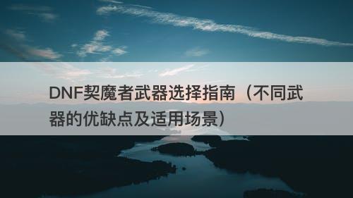 DNF契魔者武器选择指南（不同武器的优缺点及适用场景）-图1