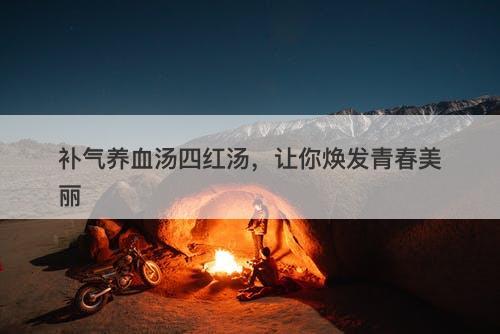 补气养血汤四红汤,让你焕发青春美丽-图1 补气养血汤四红汤,让你焕发青春美丽-图1