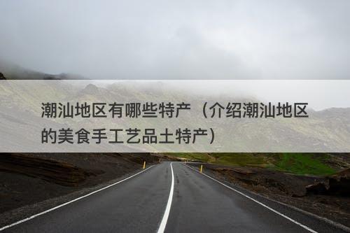 潮汕地区有哪些特产(介绍潮汕地区的美食手工艺品土特产)-图1 潮汕地区有哪些特产(介绍潮汕地区的美食手工艺品土特产)-图1