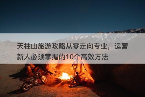 天柱山旅游攻略从零走向专业，运营新人必须掌握的10个高效方法