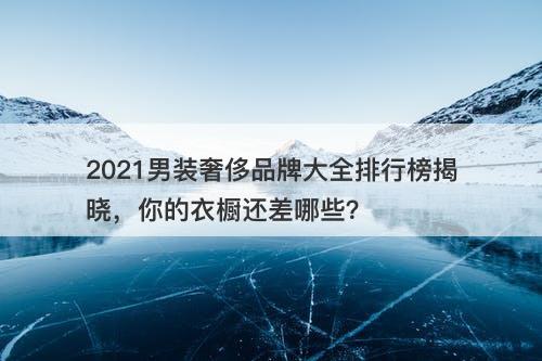 2021男装奢侈品牌大全排行榜揭晓，你的衣橱还差哪些？