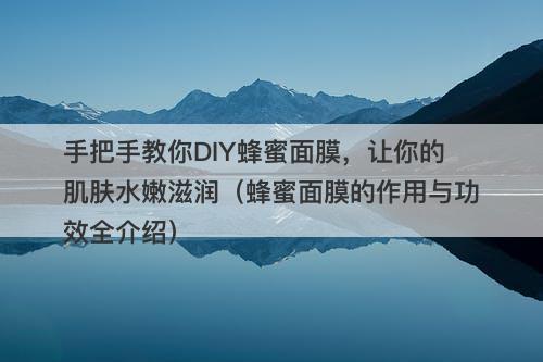 手把手教你DIY蜂蜜面膜，让你的肌肤水嫩滋润（蜂蜜面膜的作用与功效全介绍）-图1