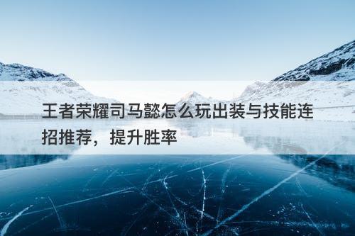 王者荣耀司马懿怎么玩出装与技能连招推荐,提升胜率-图1 王者荣耀司马懿怎么玩出装与技能连招推荐,提升胜率-图1