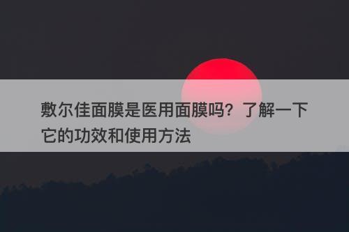 敷尔佳面膜是医用面膜吗？了解一下它的功效和使用方法