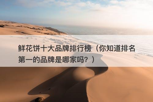 鲜花饼十大品牌排行榜（你知道排名第一的品牌是哪家吗？）