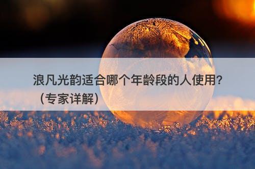 浪凡光韵适合哪个年龄段的人使用？（专家详解）