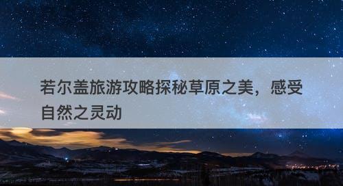 若尔盖旅游攻略探秘草原之美，感受自然之灵动