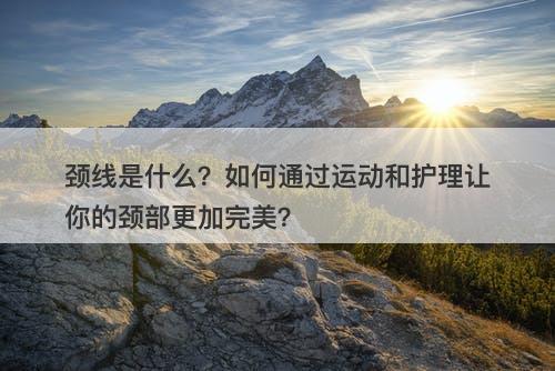 颈线是什么？如何通过运动和护理让你的颈部更加完美？