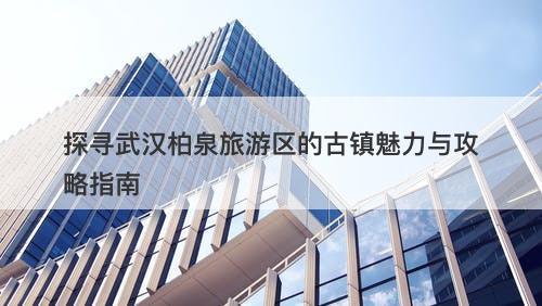 探寻武汉柏泉旅游区的古镇魅力与攻略指南
