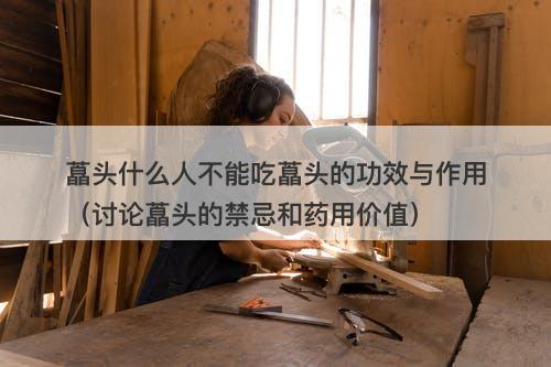 藠头什么人不能吃藠头的功效与作用（讨论藠头的禁忌和药用价值）