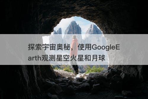 探索宇宙奥秘，使用GoogleEarth观测星空火星和月球