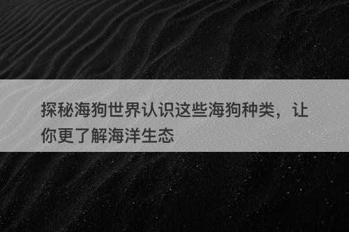 探秘海狗世界认识这些海狗种类，让你更了解海洋生态