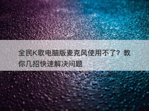 全民K歌电脑版麦克风使用不了？教你几招快速解决问题-图1