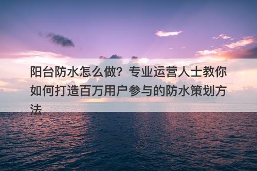 阳台防水怎么做？专业运营人士教你如何打造百万用户参与的防水策划方法