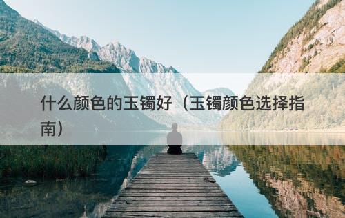 什么颜色的玉镯好(玉镯颜色选择指南)-图1 什么颜色的玉镯好(玉镯颜色选择指南)-图1