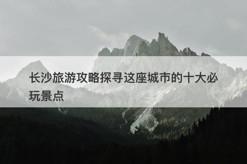 长沙旅游攻略探寻这座城市的十大必玩景点