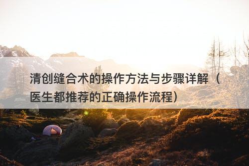 清创缝合术的操作方法与步骤详解（医生都推荐的正确操作流程）