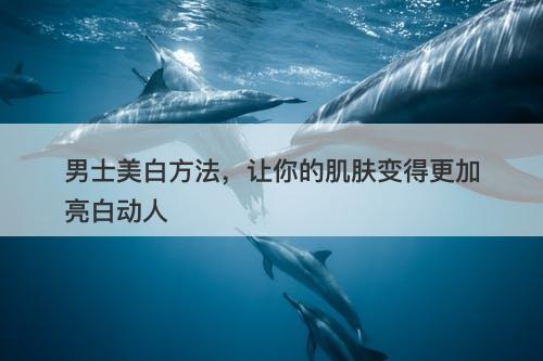 男士美白方法，让你的肌肤变得更加亮白动人