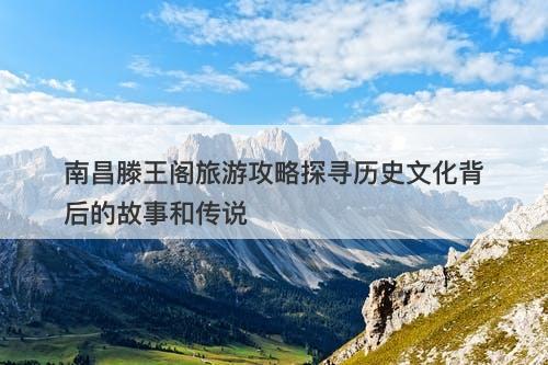 南昌滕王阁旅游攻略探寻历史文化背后的故事和传说