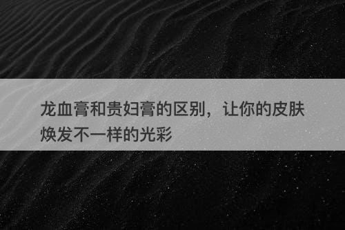 龙血膏和贵妇膏的区别，让你的皮肤焕发不一样的光彩