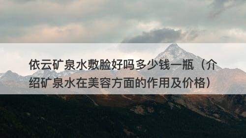 依云矿泉水敷脸好吗多少钱一瓶（介绍矿泉水在美容方面的作用及价格）