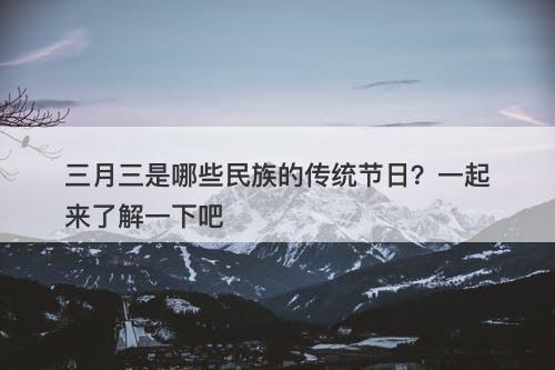 三月三是哪些民族的传统节日？一起来了解一下吧