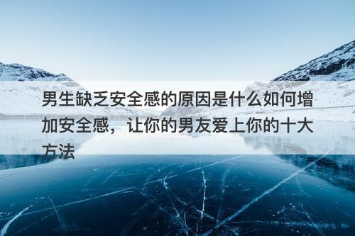 男生缺乏安全感的原因是什么如何增加安全感，让你的男友爱上你的十大方法