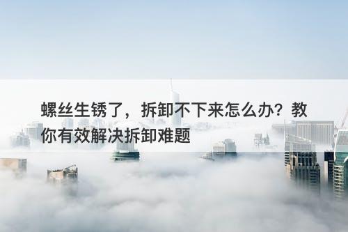 螺丝生锈了，拆卸不下来怎么办？教你有效解决拆卸难题