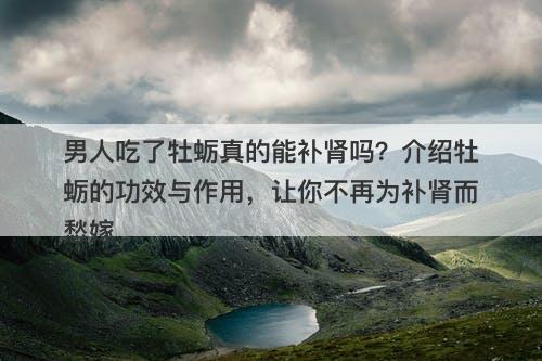 男人吃了牡蛎真的能补肾吗？介绍牡蛎的功效与作用，让你不再为补肾而愁嫁