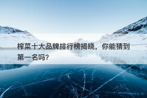 榨菜十大品牌排行榜揭晓，你能猜到第一名吗？